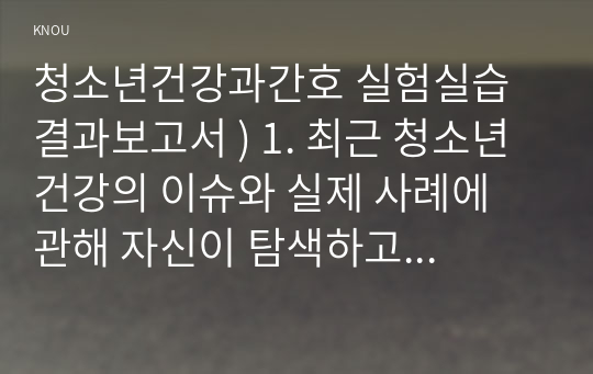 청소년건강과간호 실험실습 결과보고서 ) 1. 최근 청소년 건강의 이슈와 실제 사례에 관해 자신이 탐색하고 조사한 내용을 간략히 요약하시오(15점).