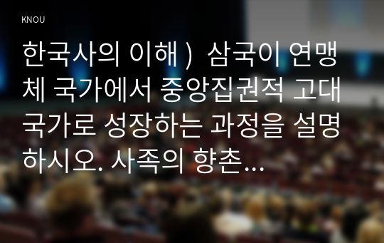 한국사의 이해 )  삼국이 연맹체 국가에서 중앙집권적 고대국가로 성장하는 과정을 설명하시오. 사족의 향촌 지배 방식과 사족이 향촌 사회를 주도할 수 있었던 배경을 설명