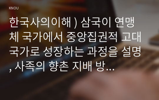 한국사의이해 ) 삼국이 연맹체 국가에서 중앙집권적 고대국가로 성장하는 과정을 설명, 사족의 향촌 지배 방식과 사족이 향촌 사회를 주도할 수 있었던 배경을 설명