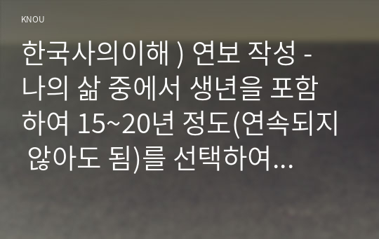 한국사의이해 ) 연보 작성 - 나의 삶 중에서 생년을 포함하여 15~20년 정도(연속되지 않아도 됨)를 선택하여 연보를 작성해주세요