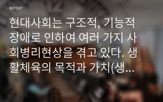 현대사회는 구조적, 기능적 장애로 인하여 여러 가지 사회병리현상을 겪고 있다. 생활체육의 목적과 가치(생리적, 심리적, 사회적)에 대하여 조사해보고, 사회병리현상의 예시를 들어 이를 극복하기 위한 생활체육의 역할 및 필요성에 대하여 보고서를 작성하시오