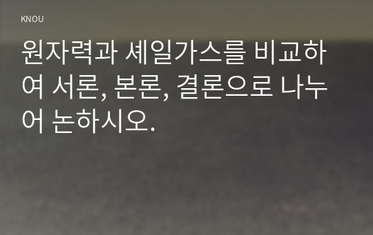 원자력과 셰일가스를 비교하여 서론, 본론, 결론으로 나누어 논하시오.