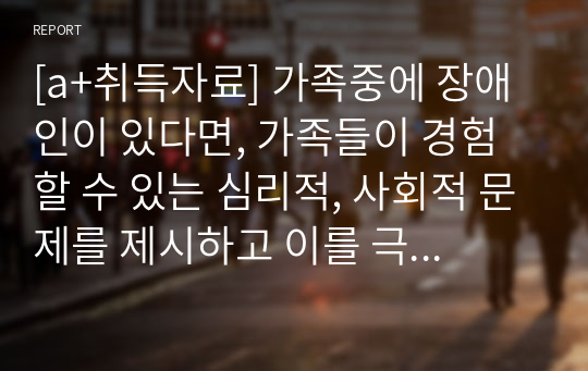 [a+취득자료] 가족중에 장애인이 있다면, 가족들이 경험할 수 있는 심리적, 사회적 문제를 제시하고 이를 극복하기 위한 구체적인 방안으로 무엇이 있을지 제시하시오.