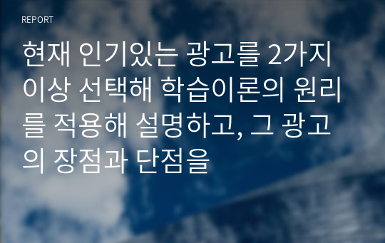 현재 인기있는 광고를 2가지 이상 선택해 학습이론의 원리를 적용해 설명하고, 그 광고의 장점과 단점을