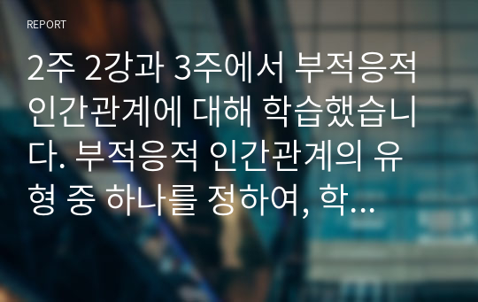 2주 2강과 3주에서 부적응적 인간관계에 대해 학습했습니다. 부적응적 인간관계의 유형 중 하나를 정하여, 학습자 자신과 자신에게 의미 있는 타인과의 관계 관점에서 실제 경험을 분석하고, 부적응의 구체적인 사례를 다양하게 제시하며 이 경험에 대해 분석해보시오.