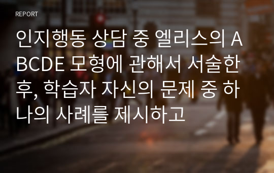 인지행동 상담 중 엘리스의 ABCDE 모형에 관해서 서술한 후, 학습자 자신의 문제 중 하나의 사례를 제시하고