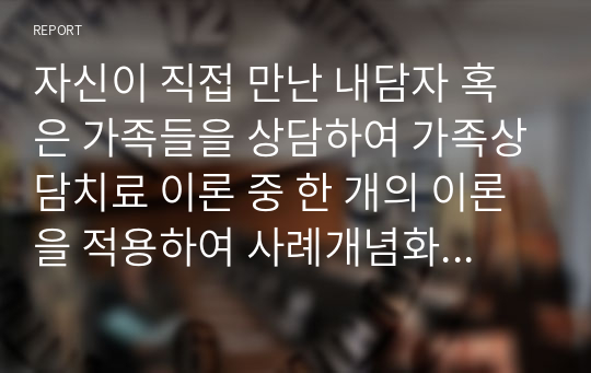 자신이 직접 만난 내담자 혹은 가족들을 상담하여 가족상담치료 이론 중 한 개의 이론을 적용하여 사례개념화하시오.