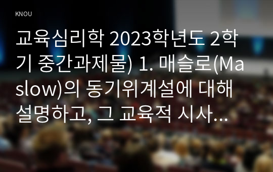 교육심리학 2023학년도 2학기 중간과제물) 1. 매슬로(Maslow)의 동기위계설에 대해 설명하고, 그 교육적 시사점을 논하시오. 2. 에릭슨(Erikson)의 성격발달단계이론에 대해 설명하고, 그 교육적 시사점을 논하시오.