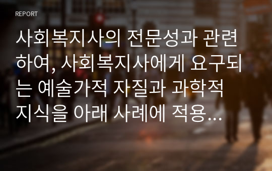 사회복지사의 전문성과 관련하여, 사회복지사에게 요구되는 예술가적 자질과 과학적 지식을 아래 사례에 적용하여 기술하시오.