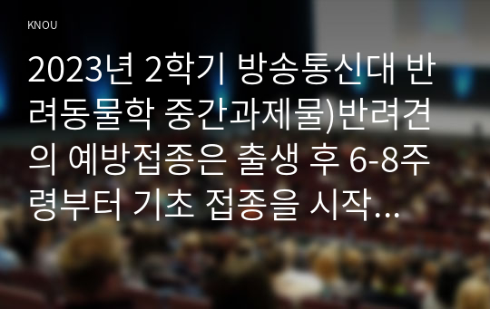 2023년 2학기 방송통신대 반려동물학 중간과제물)반려견의 예방접종은 출생 후 6-8주령부터 기초 접종을 시작한다. 기초 접종을 출생 후 바로 하지 않는 이유를 항체와 연계하여 설명하고 반려견의 백신 종류와 예방 병원체 종류 등