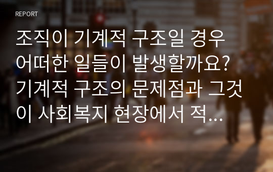 조직이 기계적 구조일 경우 어떠한 일들이 발생할까요? 기계적 구조의 문제점과 그것이 사회복지 현장에서 적용되어 나타난 실례를 서술해 보세요. 그리고 사회복지조직에 대한 자신의 생각 서술