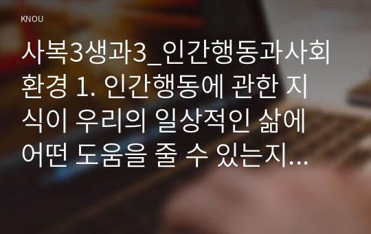 사복3생과3_인간행동과사회환경 1. 인간행동에 관한 지식이 우리의 일상적인 삶에 어떤 도움을 줄 수 있는지 정리하고, 이에 대한 자신의 견해(또는 경험)를 구체적으로 작성