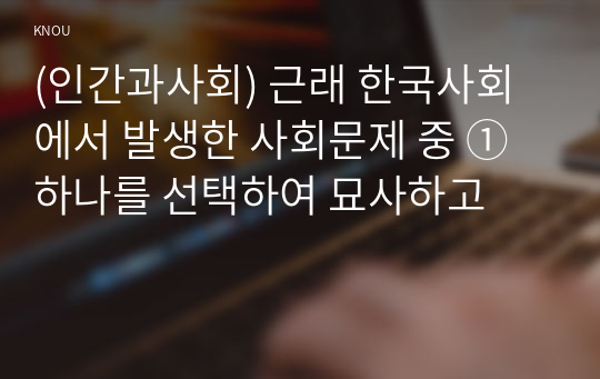 (인간과사회) 근래 한국사회에서 발생한 사회문제 중 ① 하나를 선택하여 묘사하고