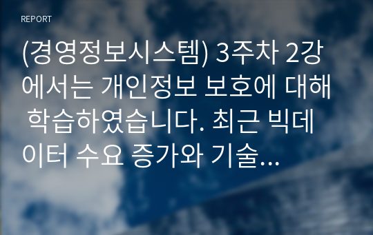 (경영정보시스템) 3주차 2강에서는 개인정보 보호에 대해 학습하였습니다. 최근 빅데이터 수요 증가와 기술 발전으로 개인정보 중 식별요소의 일부를 가공한 뒤 정보주체 동의나 법적 근거 없이 대규모로 무단 사용, 판매하는 사례가 증가하고 있는데, 이러한 위법행위는 비영리재단이나 공공기관에서까지 행해진 것으로 드러났습니다. 기업에서 도입한 경영정보시스템으로 인해