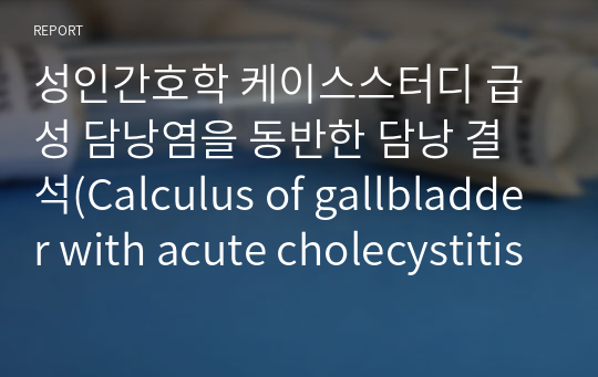 성인간호학 케이스스터디 급성 담낭염을 동반한 담낭 결석(Calculus of gallbladder with acute cholecystitis)