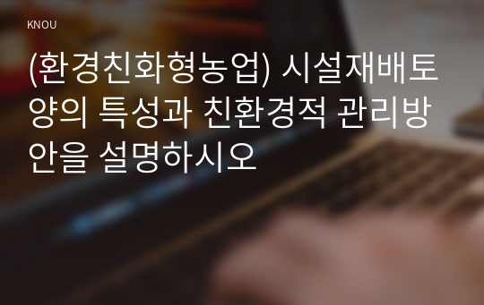 (환경친화형농업) 시설재배토양의 특성과 친환경적 관리방안을 설명하시오