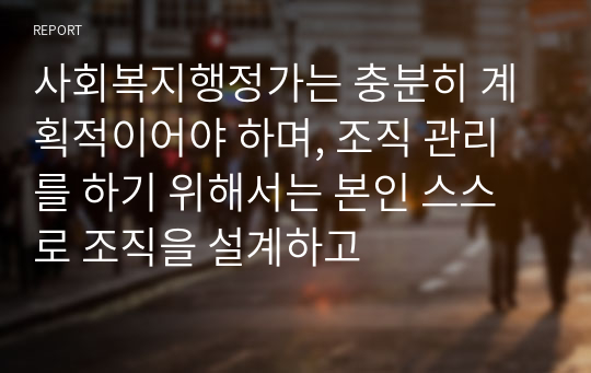 사회복지행정가는 충분히 계획적이어야 하며, 조직 관리를 하기 위해서는 본인 스스로 조직을 설계하고