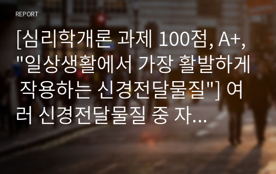 [심리학개론 과제 100점, A+,&quot;일상생활에서 가장 활발하게 작용하는 신경전달물질&quot;] 여러 신경전달물질 중 자신의 생활에서 가장 많이 작용한다고 생각되는 물질에 대해서 자신의 사례를 들어서 설명해 보시오.