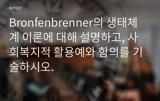 Bronfenbrenner의 생태체계 이론에 대해 설명하고, 사회복지적 활용예와 함의를 기술하시오.