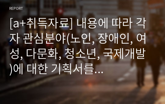 [a+취득자료] 내용에 따라 각자 관심분야(노인, 장애인, 여성, 다문화, 청소년, 국제개발)에 대한 기획서를 제출해 주시기 바랍니다. 단, 기획서는 1.제목 2. 문제분석 3. 욕구측정 4. 전략선택 5. 목적과 목표 6. 프로그램 설계를 포함해야합니다.