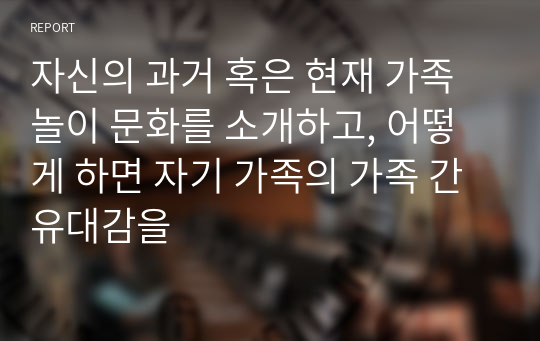 자신의 과거 혹은 현재 가족 놀이 문화를 소개하고, 어떻게 하면 자기 가족의 가족 간 유대감을