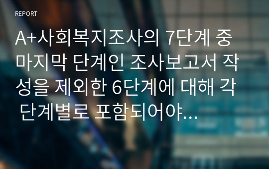 A+사회복지조사의 7단계 중 마지막 단계인 조사보고서 작성을 제외한 6단계에 대해 각 단계별로 포함되어야 할 중요 개념들을 활용해서 설명하시오.