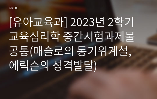 [유아교육과] 2023년 2학기 교육심리학 중간시험과제물 공통(매슬로의 동기위계설, 에릭슨의 성격발달)