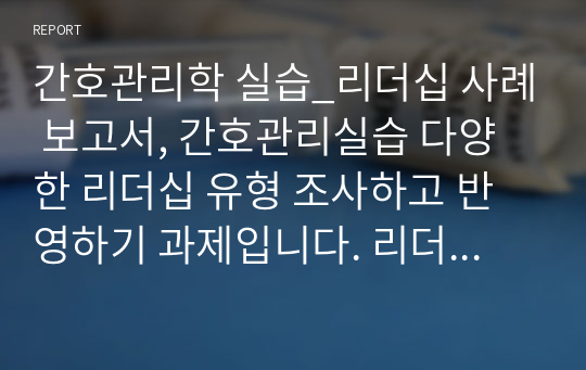 간호관리학 실습_리더십 사례 보고서, 간호관리실습 다양한 리더십 유형 조사하고 반영하기 과제입니다. 리더십 조사 잘 되어있습니다.