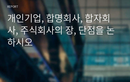 개인기업, 합명회사, 합자회사, 주식회사의 장, 단점을 논하시오