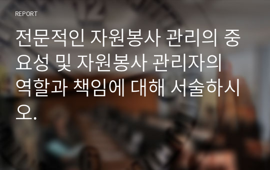 전문적인 자원봉사 관리의 중요성 및 자원봉사 관리자의 역할과 책임에 대해 서술하시오.