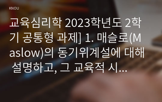 교육심리학 2023학년도 2학기 공통형 과제] 1. 매슬로(Maslow)의 동기위계설에 대해 설명하고, 그 교육적 시사점을 논하시오.  2. 에릭슨(Erikson)의 성격발달단계이론에 대해 설명하고, 그 교육적 시사점을 논하시오.