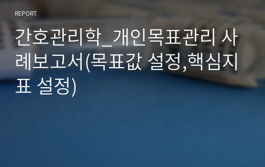 간호관리학_개인목표관리 사례보고서(목표값 설정,핵심지표 설정)