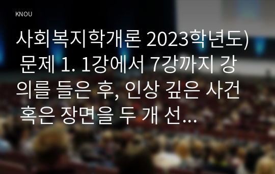 사회복지학개론 2023학년도) 문제 1. 1강에서 7강까지 강의를 들은 후, 인상 깊은 사건 혹은 장면을 두 개 선택하여 아래의 내용에 답하시오. 문제 2. 아래 두 영상을 시청하고 나서, A4용지 1장 분량으로 두 영상의 내용을 요약 두 영상에 기반해서 자신이 생각하는 세계시민을 논의하고 내 공간에서 나다운 실천방안에 대해 논하시오.