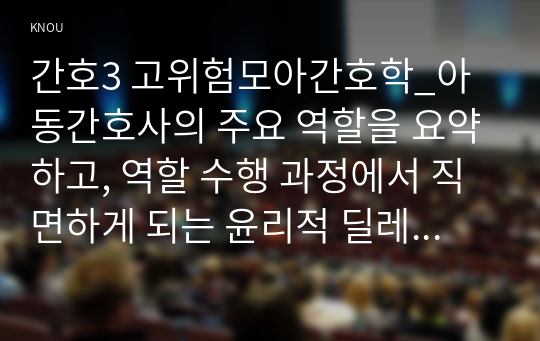 간호3 고위험모아간호학_아동간호사의 주요 역할을 요약하고, 역할 수행 과정에서 직면하게 되는 윤리적 딜레마 중 예시 1가지와 해결 방안을 본인의 의견을 기반으로 논하시오