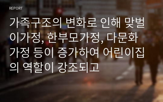 가족구조의 변화로 인해 맞벌이가정, 한부모가정, 다문화가정 등이 증가하여 어린이집의 역할이 강조되고