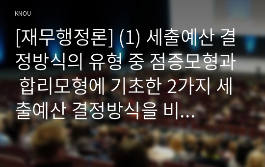 [재무행정론] (1) 세출예산 결정방식의 유형 중 점증모형과 합리모형에 기초한 2가지 세출예산 결정방식을 비교하여 설명하시오(15점) (2) 전통적 의미와 예산원칙과 현대적 의미의 예산원칙을 비교하여 설명하시오(10점) (3) 정부예산의 개념, 의미와 특징에 대해서 설명하시오(5점)