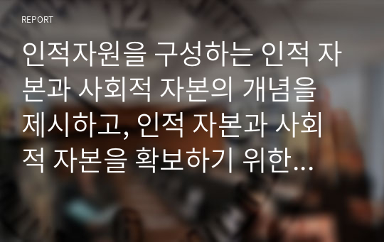 인적자원을 구성하는 인적 자본과 사회적 자본의 개념을 제시하고, 인적 자본과 사회적 자본을 확보하기 위한 방안에 대해 서술하시오