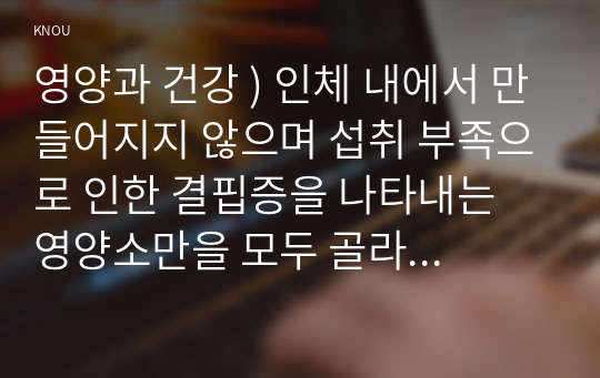 영양과 건강 ) 인체 내에서 만들어지지 않으며 섭취 부족으로 인한 결핍증을 나타내는 영양소만을 모두 골라 제시하고, 각각의 체내 작용과 결핍증을 조사하여 설명하시오.