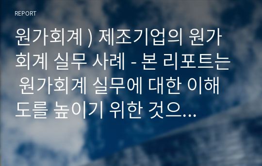 원가회계 ) 제조기업의 원가회계 실무 사례 - 본 리포트는 원가회계 실무에 대한 이해도를 높이기 위한 것으로, 제조기업을 특정하여 리포트를 작성하기 바랍니다. 원가회계에 나오는 이