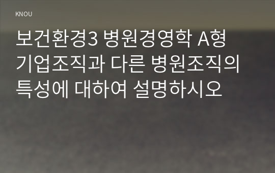 보건환경3 병원경영학 A형 기업조직과 다른 병원조직의 특성에 대하여 설명하시오