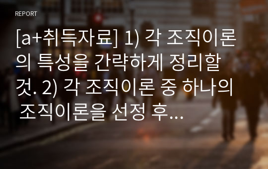 [a+취득자료] 1) 각 조직이론의 특성을 간략하게 정리할 것. 2) 각 조직이론 중 하나의 조직이론을 선정 후 해당하는 조직에 대한 예시를 제시하여 설명할 것.(영리조직, 비영리조직의 에시 모두 가능) 3) 선정한 조직이론에 대한 자신의 견해와 사회복지에서 적용점과 한계를 제시할 것.