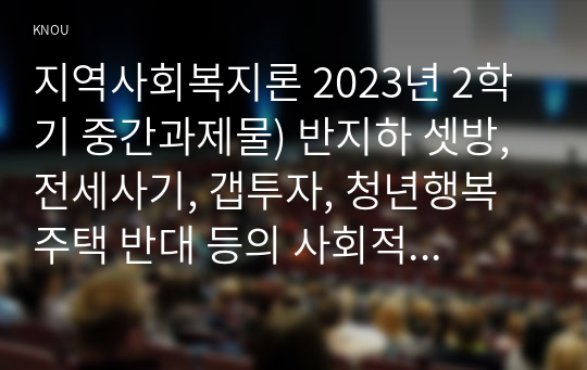 지역사회복지론 2023년 2학기 중간과제물) 반지하 셋방, 전세사기, 갭투자, 청년행복주택 반대 등의 사회적 이슈에는 지역사회를 관통하는 본질적 사안이 내재되어 있다. 이 본질적 사안에 대해 설명하고 글의 말미에 본인의 의견을 한단락으로 정리, 아무도 부끄럽지 않은 나눔이 이루어지는 지역사회의 모습에 대해 논하고, 결론에 본인의 의견을 제시