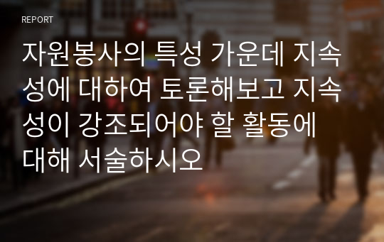 자원봉사의 특성 가운데 지속성에 대하여 토론해보고 지속성이 강조되어야 할 활동에 대해 서술하시오