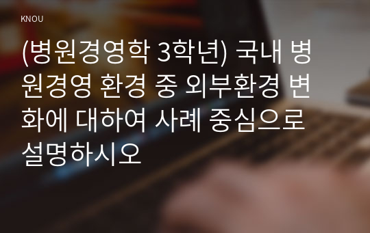 (병원경영학 3학년) 국내 병원경영 환경 중 외부환경 변화에 대하여 사례 중심으로 설명하시오