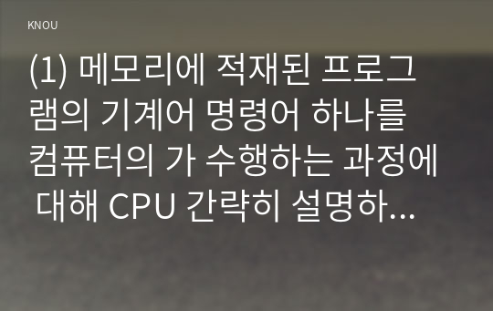 (1) 메모리에 적재된 프로그램의 기계어 명령어 하나를 컴퓨터의 가 수행하는 과정에 대해 CPU 간략히 설명하시오. (2) 고급 프로그래밍 언어로 작성된 프로그램을 컴퓨터의 가 수행하기 위해 필요한 CPU 프로그래밍 언어 구현 방법을 두 가지 이상 이름만 나열하시오. (3) (2)에서 제시한 방법 중 한 가지에 대해서만 줄에서