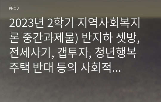 2023년 2학기 지역사회복지론 중간과제물) 반지하 셋방, 전세사기, 갭투자, 청년행복주택 반대 등의 사회적 이슈에는 지역사회를 관통하는 본질적 사안이 내재되어 있다. 이 본질적 사안에 대해 설명하고 글의 말미에 본인의 의견을 한단락으로 정리, 아무도 부끄럽지 않은 나눔이 이루어지는 지역사회의 모습에 대해 논하고, 결론에 본인의 의견을 제시