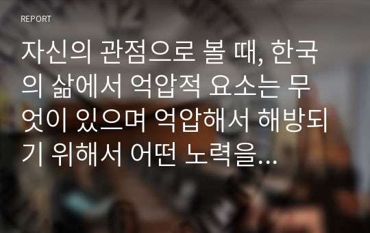 자신의 관점으로 볼 때, 한국의 삶에서 억압적 요소는 무엇이 있으며 억압해서 해방되기 위해서 어떤 노력을 해야 한다고 생각하는지 자신의 생각을 자유롭게 서술하시오