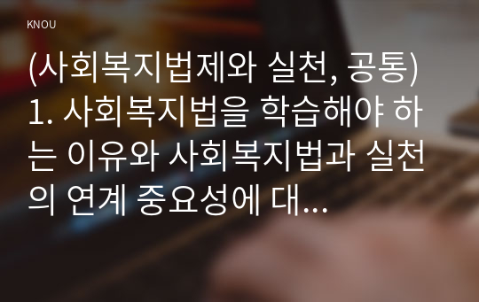 (사회복지법제와 실천, 공통) 1. 사회복지법을 학습해야 하는 이유와 사회복지법과 실천의 연계 중요성에 대하여 작성하시오. 2. 관심 있는 사회복지법을 하나 선정하여 법 제정 배경 및 법의 주요 내용