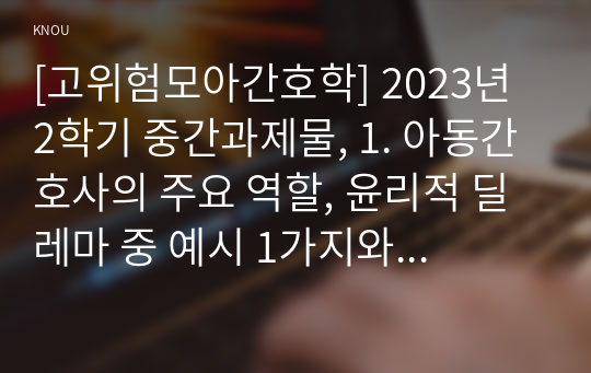 [고위험모아간호학] 2023년 2학기 중간과제물, 1. 아동간호사의 주요 역할, 윤리적 딜레마 중 예시 1가지와 해결 방안, 2. 고위험 신생아의 호흡기능부전의 원인(질환), 간호 중재 방법, 3. 다음 사례를 읽고, 대상 암환아와 가족 간호 중재 서술하시오