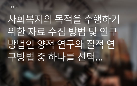 사회복지의 목적을 수행하기 위한 자료 수집 방법 및 연구방법인 양적 연구와 질적 연구방법 중 하나를 선택하여 자신의 의견을 제시하시오